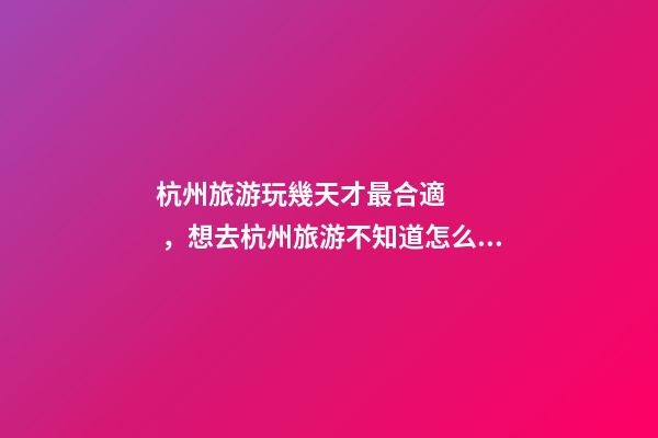 杭州旅游玩幾天才最合適，想去杭州旅游不知道怎么安排行程？具體看這篇攻略